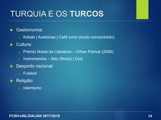 FCSH-UNL/DALIAN 2017/2018
TURQUIA E OS TURCOS
 Gastronomia:
□ Kebab | Azeitonas | Café turco (muito concentrado)
 Cultura:
□ Prémio Nobel da Literatura – Orhan Pamuk (2006)
□ Instrumentos – Ney (flauta) | Oud
 Desporto nacional:
□ Futebol
 Religião:
□ Islamismo
14
 