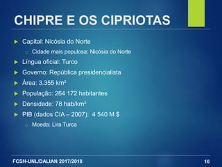 FCSH-UNL/DALIAN 2017/2018
CHIPRE E OS CIPRIOTAS
 Capital: Nicósia do Norte
□ Cidade mais populosa: Nicósia do Norte
 Língua oficial: Turco
 Governo: República presidencialista
 Área: 3.355 km²
 População: 264 172 habitantes
 Densidade: 78 hab/km²
 PIB (dados CIA – 2007): 4 540 M $
□ Moeda: Lira Turca
16
 