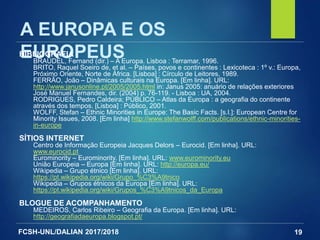 FCSH-UNL/DALIAN 2017/2018 19
A EUROPA E OS
EUROPEUSBIBLIOGRAFIA
BRAUDEL, Fernand (dir.) – A Europa. Lisboa : Terramar, 1996.
BRITO, Raquel Soeiro de, et al. – Países, povos e continentes : Lexicoteca : 1º v.: Europa,
Próximo Oriente, Norte de África. [Lisboa] : Círculo de Leitores, 1989.
FERRÃO, João – Dinâmicas culturais na Europa. [Em linha]. URL:
http://www.janusonline.pt/2005/2005.html in: Janus 2005: anuário de relações exteriores
José Manuel Fernandes, dir. (2004) p. 76-119. - Lisboa : UA, 2004.
RODRIGUES, Pedro Caldeira; PÚBLICO – Atlas da Europa : a geografia do continente
através dos tempos. [Lisboa] : Público, 2001.
WOLFF, Stefan – Ethnic Minorities in Europe: The Basic Facts. [s.l.]: European Centre for
Minority Issues, 2008. [Em linha] http://www.stefanwolff.com/publications/ethnic-minorities-
in-europe
SÍTIOS INTERNET
Centro de Informação Europeia Jacques Delors – Eurocid. [Em linha]. URL:
www.eurocid.pt
Eurominority – Eurominority. [Em linha]. URL: www.eurominority.eu
União Europeia – Europa [Em linha]. URL: http://europa.eu/
Wikipedia – Grupo étnico [Em linha]. URL:
https://pt.wikipedia.org/wiki/Grupo_%C3%A9tnico
Wikipedia – Grupos étnicos da Europa [Em linha]. URL:
https://pt.wikipedia.org/wiki/Grupos_%C3%A9tnicos_da_Europa
BLOGUE DE ACOMPANHAMENTO
MEDEIROS, Carlos Ribeiro – Geografia da Europa. [Em linha]. URL:
http://geografiadaeuropa.blogspot.pt/
 