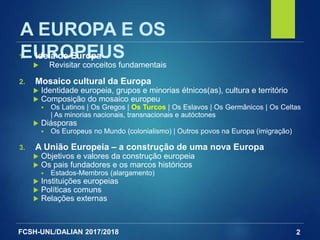 FCSH-UNL/DALIAN 2017/2018 2
A EUROPA E OS
EUROPEUS1. Ideia de Europa
 Revisitar conceitos fundamentais
2. Mosaico cultural da Europa
 Identidade europeia, grupos e minorias étnicos(as), cultura e território
 Composição do mosaico europeu
 Os Latinos | Os Gregos | Os Turcos | Os Eslavos | Os Germânicos | Os Celtas
| As minorias nacionais, transnacionais e autóctones
 Diásporas
 Os Europeus no Mundo (colonialismo) | Outros povos na Europa (imigração)
3. A União Europeia – a construção de uma nova Europa
 Objetivos e valores da construção europeia
 Os pais fundadores e os marcos históricos
 Estados-Membros (alargamento)
 Instituições europeias
 Políticas comuns
 Relações externas
 