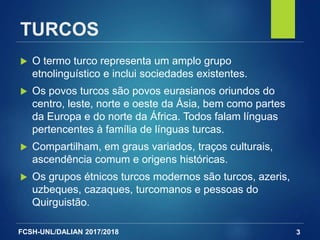 FCSH-UNL/DALIAN 2017/2018
TURCOS
 O termo turco representa um amplo grupo
etnolinguístico e inclui sociedades existentes.
 Os povos turcos são povos eurasianos oriundos do
centro, leste, norte e oeste da Ásia, bem como partes
da Europa e do norte da África. Todos falam línguas
pertencentes à família de línguas turcas.
 Compartilham, em graus variados, traços culturais,
ascendência comum e origens históricas.
 Os grupos étnicos turcos modernos são turcos, azeris,
uzbeques, cazaques, turcomanos e pessoas do
Quirguistão.
3
 
