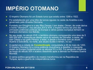 FCSH-UNL/DALIAN 2017/2018
IMPÉRIO OTOMANO
 O Império Otomano foi um Estado turco que existiu entre 1299 e 1922.
 Foi estabelecido por uma tribo de turcos oguzes no oeste da Anatólia e era
governado pela dinastia Otomana.
 Fundado por Ertughrul e o seu filho Osman I (em árabe: Otman, de onde deriva
o nome "otomano"), nos séculos XVI e XVII, o império tornou-se uma das
principais potências políticas da Europa e vários países europeus temiam os
avanços otomanos nos Balcãs.
 No seu auge, no século XVII, o território otomano compreendia uma área de 5
000 000 km² e estendia-se desde cerca do estreito de Gibraltar, a oeste, ao
mar Cáspio e ao golfo Pérsico, a leste, e desde a fronteira com as atuais
Áustria e Eslovênia, no norte, aos atuais Sudão e Iémen, no sul.
 A capital era a cidade de Constantinopla, conquistada a 29 de maio de 1453.
O Império Otomano foi a única potência muçulmana a desafiar o crescente
poder da Europa Ocidental entre os séculos XV e XIX. Foi perdendo influência
ao longo do século XIX e acabou dissolvido após a derrota na Primeira Guerra
Mundial.
 O cerne político-geográfico do império transformou-se na República da
Turquia, após a guerra de independência turca.
6
 