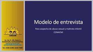 Modelo de entrevista
Para sospecha de abuso sexual y maltrato infantil
CONACMI
2a. Av. 5 - 45, Zona 1;
Guatemala, Centroamérica.
www.conacmi.org
contacto@conacmi.org
Tel. 2230-2199; 2220-7400
 