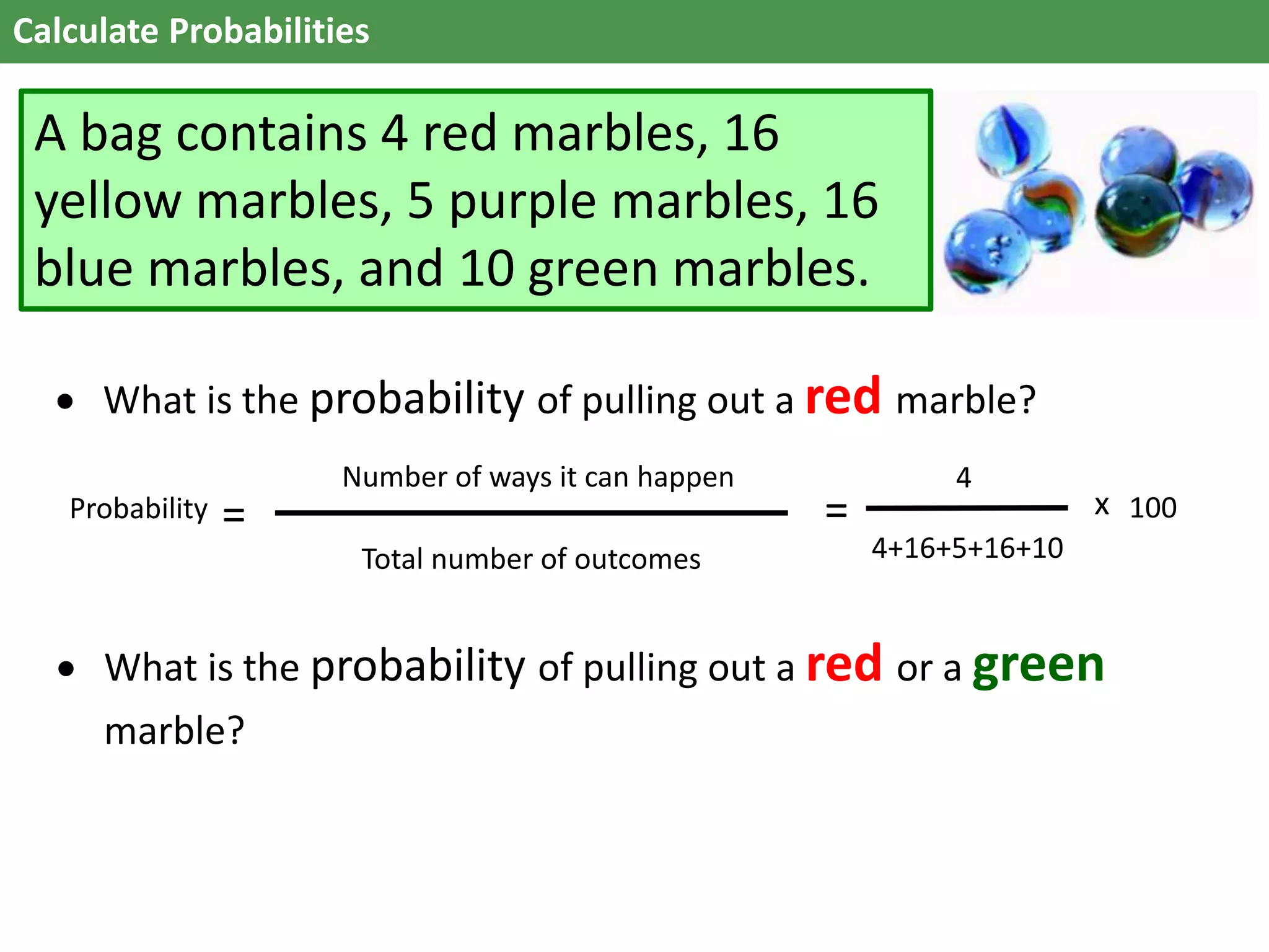 Calculate Probabilities
A bag contains 4 red marbles, 16
yellow marbles, 5 purple marbles, 16
blue marbles, and 10 green marbles.
 What is the probability of pulling out a red or a green
marble?
 What is the probability of pulling out a red marble?
Total number of outcomes
Probability =
Number of ways it can happen
=
4
4+16+5+16+10
100x
 