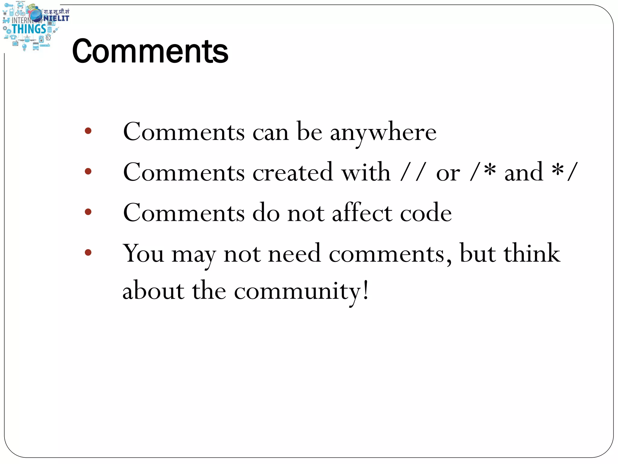 Comments
• Comments can be anywhere
• Comments created with // or /* and */
• Comments do not affect code
• You may not need comments, but think
about the community!
 