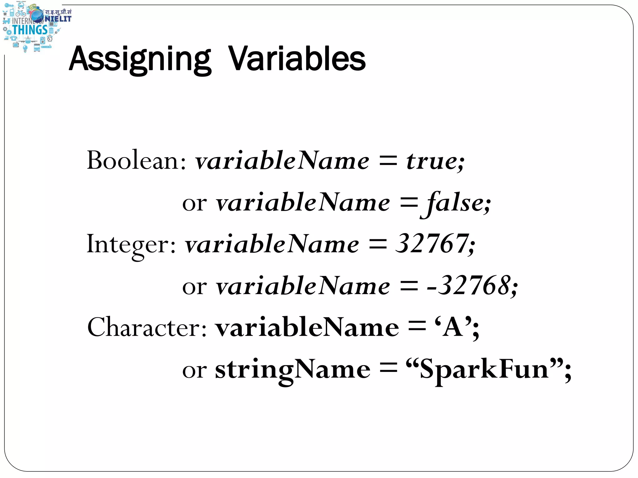 Assigning Variables
Boolean: variableName = true;
or variableName = false;
Integer: variableName = 32767;
or variableName = -32768;
Character: variableName = ‘A’;
or stringName = “SparkFun”;
 