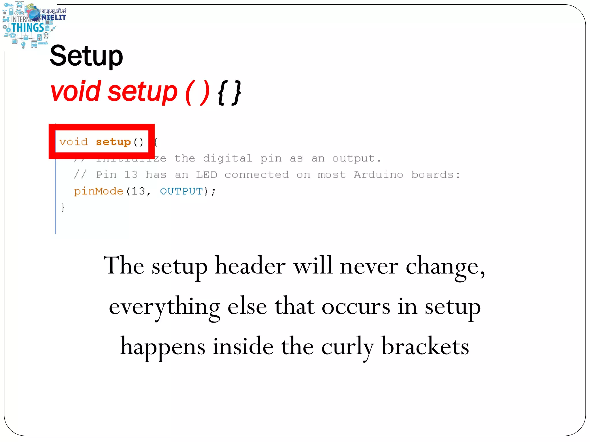Setup
void setup ( ) { }
The setup header will never change,
everything else that occurs in setup
happens inside the curly brackets
 