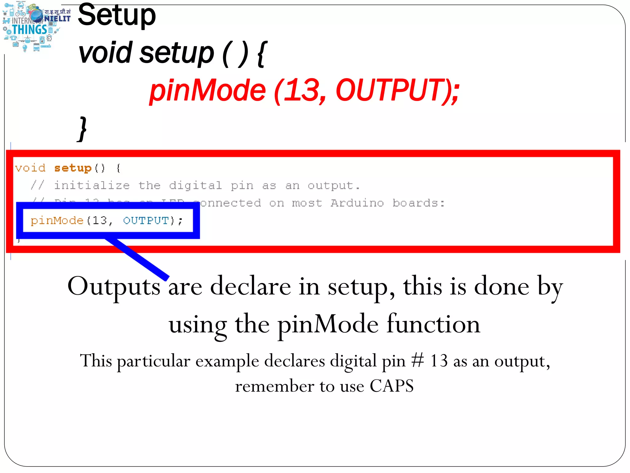 Setup
void setup ( ) {
pinMode (13, OUTPUT);
}
Outputs are declare in setup, this is done by
using the pinMode function
This particular example declares digital pin # 13 as an output,
remember to use CAPS
 