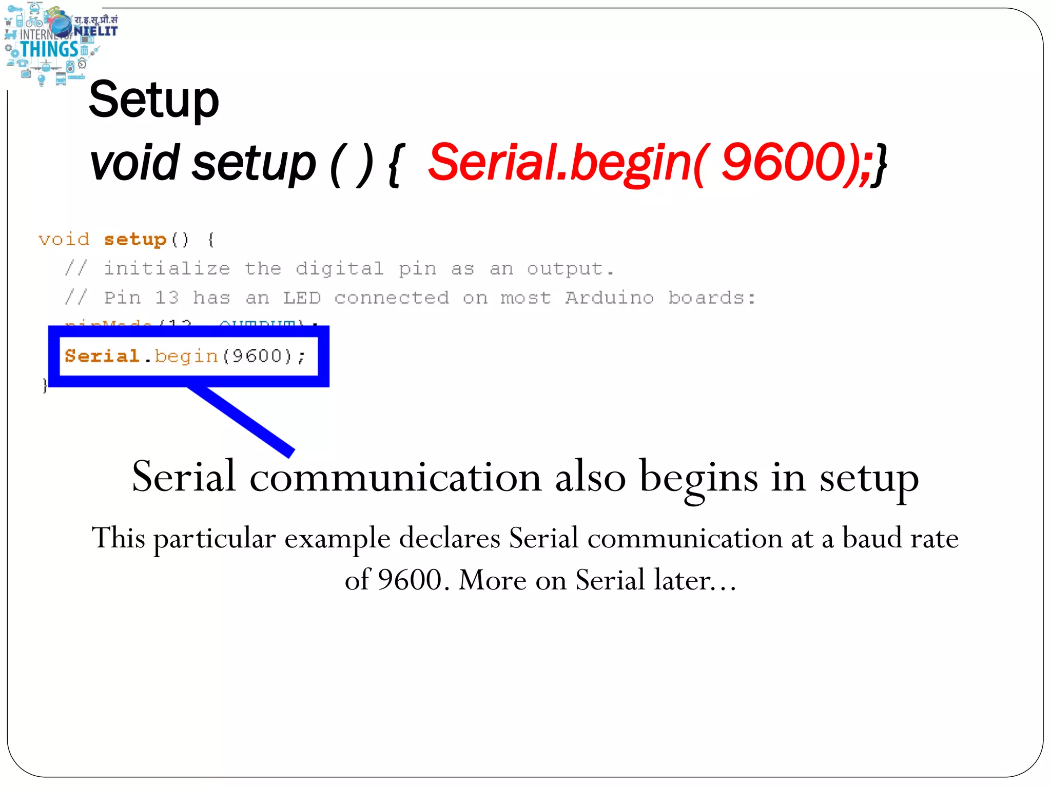 Setup
void setup ( ) { Serial.begin( 9600);}
Serial communication also begins in setup
This particular example declares Serial communication at a baud rate
of 9600. More on Serial later...
 