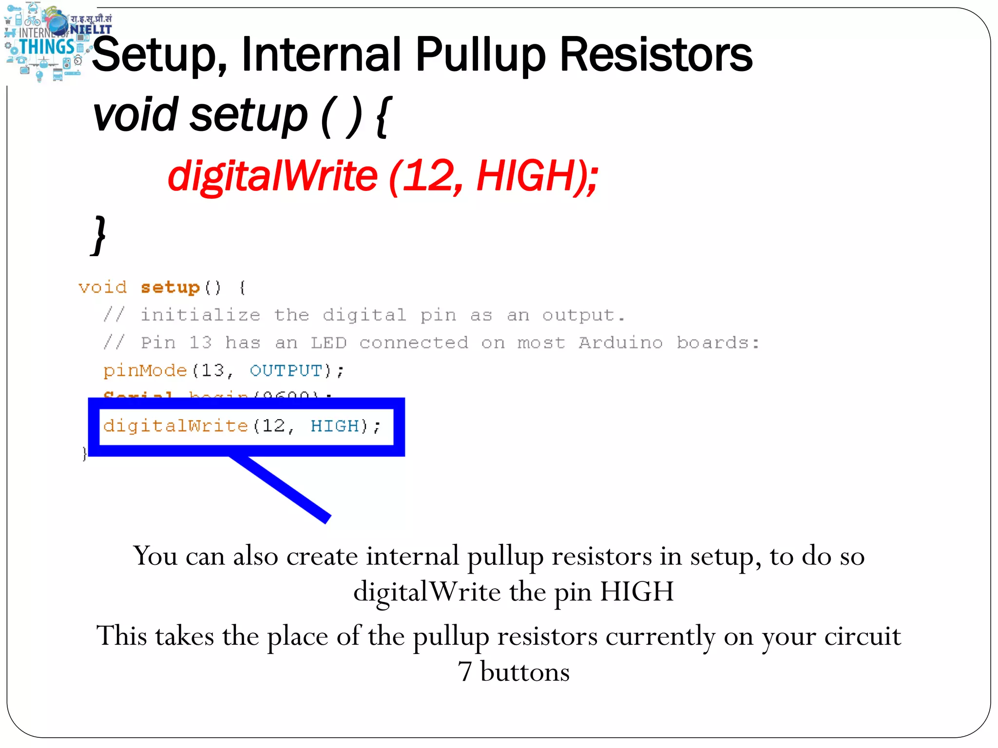Setup, Internal Pullup Resistors
void setup ( ) {
digitalWrite (12, HIGH);
}
You can also create internal pullup resistors in setup, to do so
digitalWrite the pin HIGH
This takes the place of the pullup resistors currently on your circuit
7 buttons
 