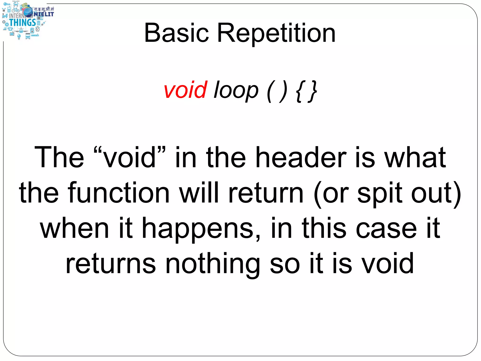 Basic Repetition
void loop ( ) { }
The “void” in the header is what
the function will return (or spit out)
when it happens, in this case it
returns nothing so it is void
 