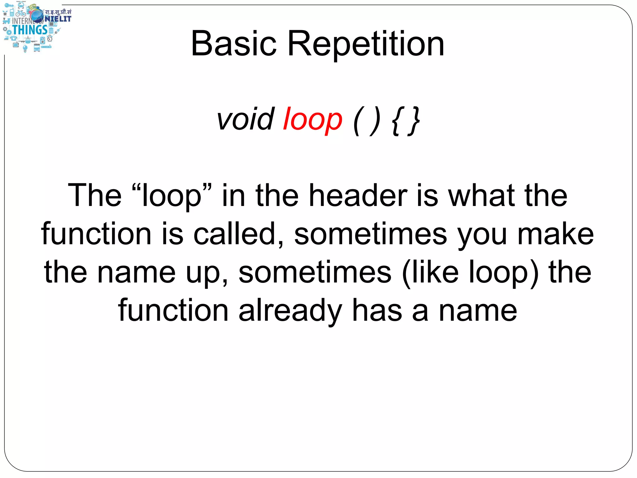 Basic Repetition
void loop ( ) { }
The “loop” in the header is what the
function is called, sometimes you make
the name up, sometimes (like loop) the
function already has a name
 
