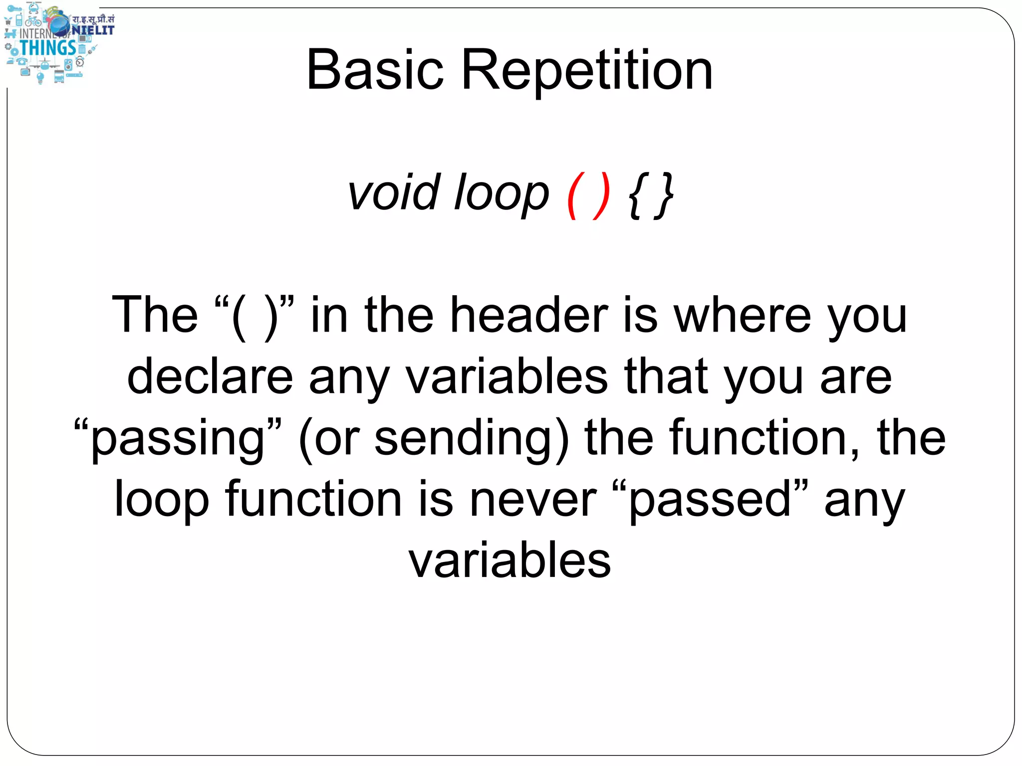 Basic Repetition
void loop ( ) { }
The “( )” in the header is where you
declare any variables that you are
“passing” (or sending) the function, the
loop function is never “passed” any
variables
 