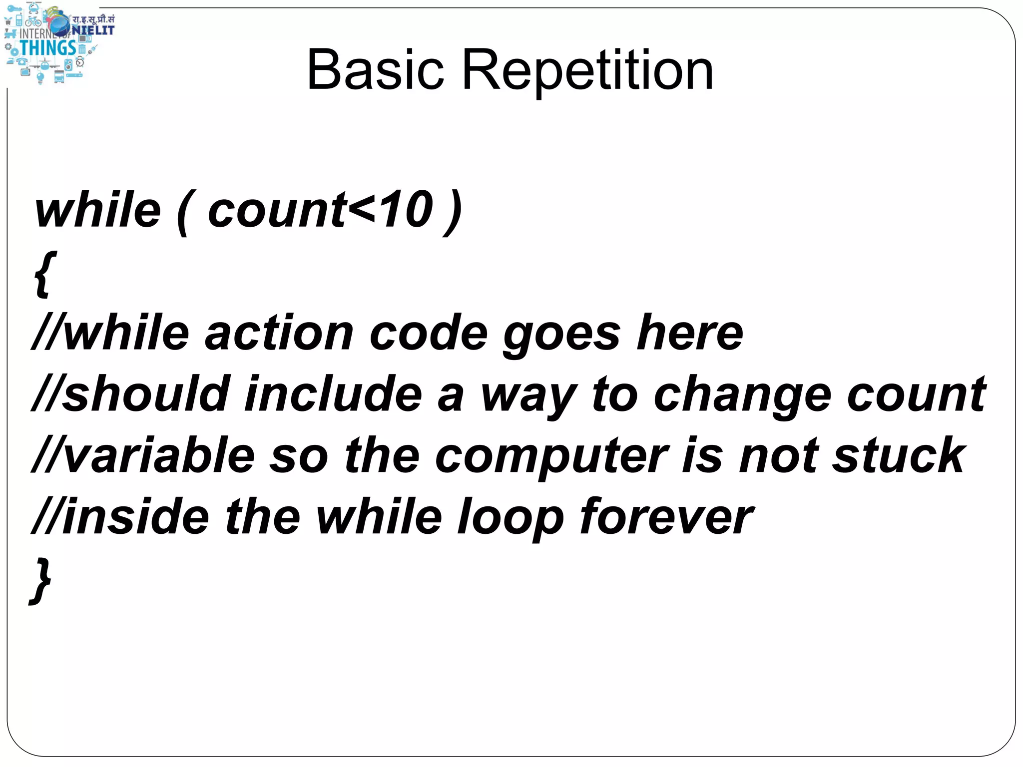Basic Repetition
while ( count<10 )
{
//while action code goes here
//should include a way to change count
//variable so the computer is not stuck
//inside the while loop forever
}
 