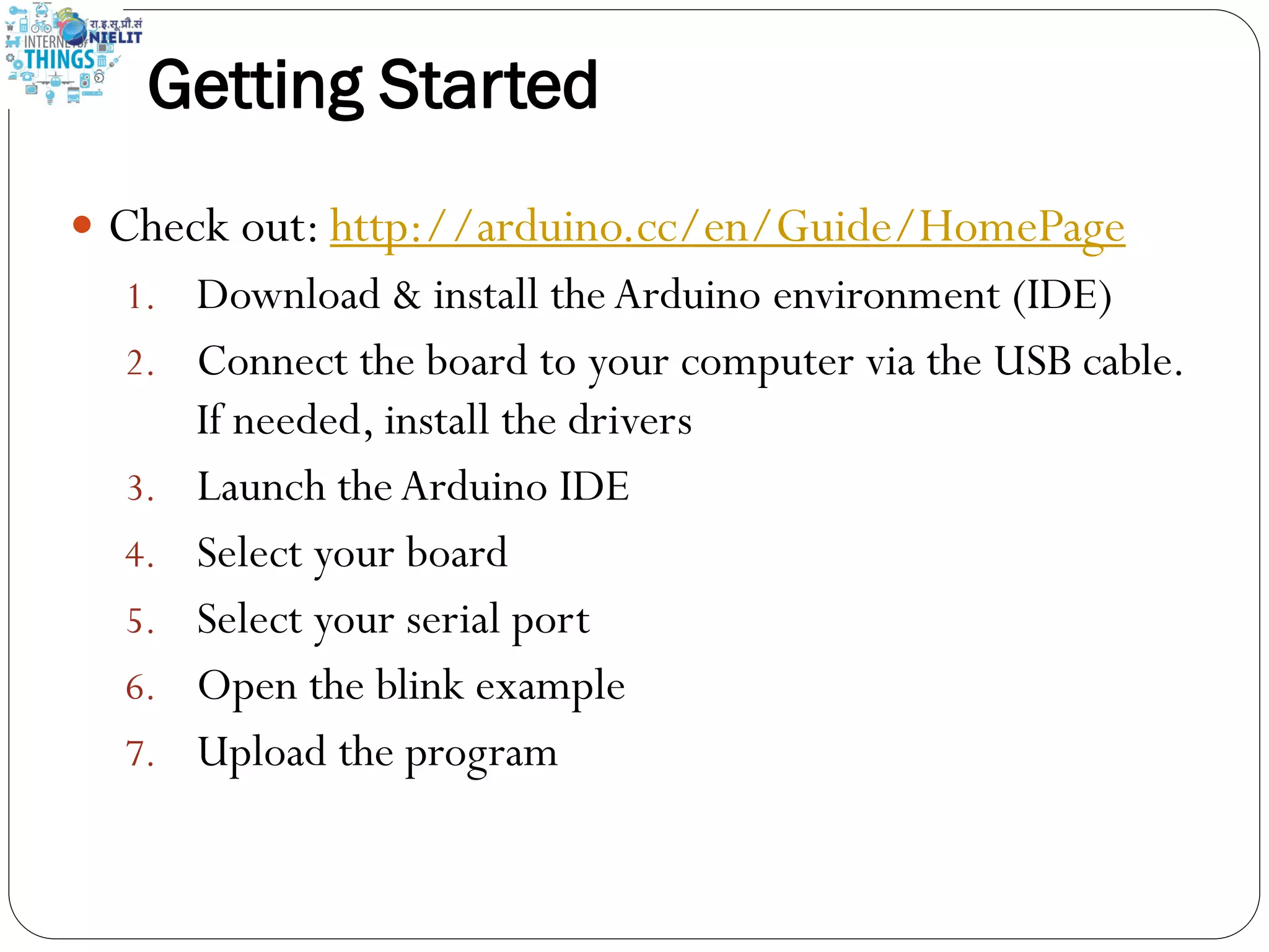 Getting Started
 Check out: http://arduino.cc/en/Guide/HomePage
1. Download & install theArduino environment (IDE)
2. Connect the board to your computer via the USB cable.
If needed, install the drivers
3. Launch theArduino IDE
4. Select your board
5. Select your serial port
6. Open the blink example
7. Upload the program
 