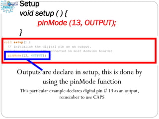 Setup
void setup ( ) {
pinMode (13, OUTPUT);
}
Outputs are declare in setup, this is done by
using the pinMode function
This particular example declares digital pin # 13 as an output,
remember to use CAPS
 