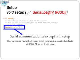 Setup
void setup ( ) { Serial.begin( 9600);}
Serial communication also begins in setup
This particular example declares Serial communication at a baud rate
of 9600. More on Serial later...
 