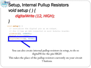 Setup, Internal Pullup Resistors
void setup ( ) {
digitalWrite (12, HIGH);
}
You can also create internal pullup resistors in setup, to do so
digitalWrite the pin HIGH
This takes the place of the pullup resistors currently on your circuit
7 buttons
 