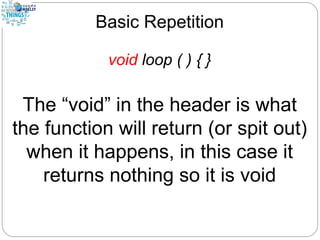 Basic Repetition
void loop ( ) { }
The “void” in the header is what
the function will return (or spit out)
when it happens, in this case it
returns nothing so it is void
 
