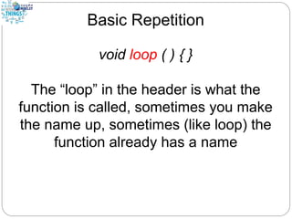 Basic Repetition
void loop ( ) { }
The “loop” in the header is what the
function is called, sometimes you make
the name up, sometimes (like loop) the
function already has a name
 