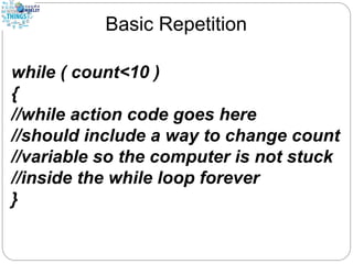 Basic Repetition
while ( count<10 )
{
//while action code goes here
//should include a way to change count
//variable so the computer is not stuck
//inside the while loop forever
}
 