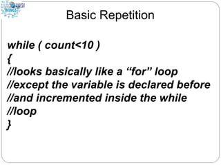 Basic Repetition
while ( count<10 )
{
//looks basically like a “for” loop
//except the variable is declared before
//and incremented inside the while
//loop
}
 