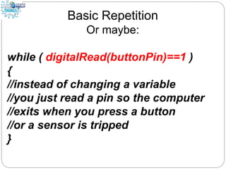 Basic Repetition
Or maybe:
while ( digitalRead(buttonPin)==1 )
{
//instead of changing a variable
//you just read a pin so the computer
//exits when you press a button
//or a sensor is tripped
}
 