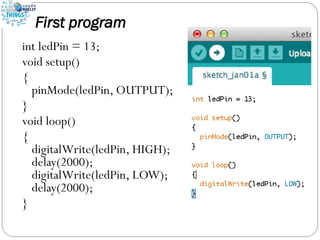 First program
int ledPin = 13;
void setup()
{
pinMode(ledPin, OUTPUT);
}
void loop()
{
digitalWrite(ledPin, HIGH);
delay(2000);
digitalWrite(ledPin, LOW);
delay(2000);
}
 