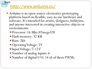 http://www.arduino.cc/
 Arduino is an open-source electronics prototyping
platform based on flexible, easy-to-use hardware and
software. It’s intended for artists, designers, hobbyists,
and anyone interested in creating interactive objects or
environments.
 Processor: 16 MhzATmega328
 Flash memory: 32 KB
 Ram: 2kb
 OperatingVoltage: 5V
 InputVoltage: 7-12V
 Number of analog inputs: 6
 Number of digital I/O: 14 (6 of them PWM)
 