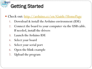 Getting Started
 Check out: http://arduino.cc/en/Guide/HomePage
1. Download & install theArduino environment (IDE)
2. Connect the board to your computer via the USB cable.
If needed, install the drivers
3. Launch theArduino IDE
4. Select your board
5. Select your serial port
6. Open the blink example
7. Upload the program
 