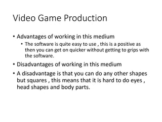 Video Game Production
• Advantages of working in this medium
• The software is quite easy to use , this is a positive as
then you can get on quicker without getting to grips with
the software.
• Disadvantages of working in this medium
• A disadvantage is that you can do any other shapes
but squares , this means that it is hard to do eyes ,
head shapes and body parts.
 