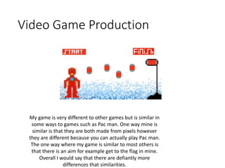 Video Game Production
My game is very different to other games but is similar in
some ways to games such as Pac man. One way mine is
similar is that they are both made from pixels however
they are different because you can actually play Pac man.
The one way where my game is similar to most others is
that there is an aim for example get to the flag in mine.
Overall I would say that there are defiantly more
differences that similarities.
 