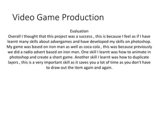 Video Game Production
Evaluation
Overall I thought that this project was a success , this is because I feel as if I have
learnt many skills about advergames and have developed my skills on photoshop.
My game was based on iron man as well as coca cola , this was because previously
we did a radio advert based on iron man. One skill I learnt was how to animate in
photoshop and create a short game. Another skill I learnt was how to duplicate
layers , this is a very important skill as it saves you a lot of time as you don’t have
to draw out the item again and again.
 