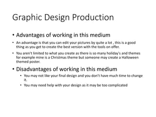 Graphic Design Production
• Advantages of working in this medium
• An advantage is that you can edit your pictures by quite a lot , this is a good
thing as you get to create the best version with the tools on offer.
• You aren't limited to what you create as there is so many holiday's and themes
for example mine is a Christmas theme but someone may create a Halloween
themed poster.
• Disadvantages of working in this medium
• You may not like your final design and you don’t have much time to change
it.
• You may need help with your design as it may be too complicated
 