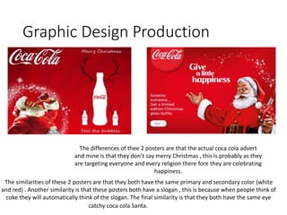 Graphic Design Production
The similarities of these 2 posters are that they both have the same primary and secondary color (white
and red) . Another similarity is that these posters both have a slogan , this is because when people think of
coke they will automatically think of the slogan. The final similarity is that they both have the same eye
catchy coca cola Santa.
The differences of thee 2 posters are that the actual coca cola advert
and mine is that they don’t say merry Christmas , this is probably as they
are targeting everyone and every religion there fore they are celebrating
happiness.
 