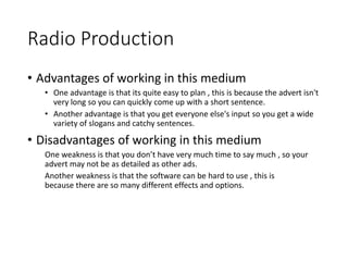 Radio Production
• Advantages of working in this medium
• One advantage is that its quite easy to plan , this is because the advert isn't
very long so you can quickly come up with a short sentence.
• Another advantage is that you get everyone else's input so you get a wide
variety of slogans and catchy sentences.
• Disadvantages of working in this medium
One weakness is that you don’t have very much time to say much , so your
advert may not be as detailed as other ads.
Another weakness is that the software can be hard to use , this is
because there are so many different effects and options.
 