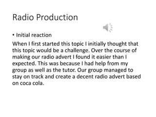 Radio Production
• Initial reaction
When I first started this topic I initially thought that
this topic would be a challenge. Over the course of
making our radio advert I found it easier than I
expected. This was because I had help from my
group as well as the tutor. Our group managed to
stay on track and create a decent radio advert based
on coca cola.
 