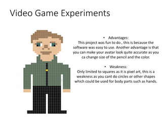 Video Game Experiments
• Advantages:
This project was fun to do , this is because the
software was easy to use. Another advantage is that
you can make your avatar look quite accurate as you
ca change size of the pencil and the color.
• Weakness:
Only limited to squares as it is pixel art, this is a
weakness as you cant do circles or other shapes
which could be used for body parts such as hands.
 
