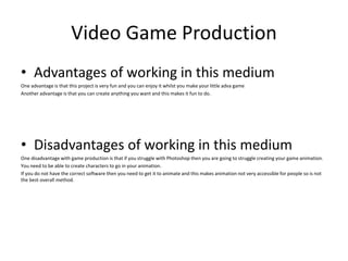 Video Game Production
• Advantages of working in this medium
One advantage is that this project is very fun and you can enjoy it whilst you make your little adva game
Another advantage is that you can create anything you want and this makes it fun to do.
• Disadvantages of working in this medium
One disadvantage with game production is that if you struggle with Photoshop then you are going to struggle creating your game animation.
You need to be able to create characters to go in your animation.
If you do not have the correct software then you need to get it to animate and this makes animation not very accessible for people so is not
the best overall method.
 