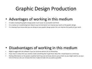 Graphic Design Production
• Advantages of working in this medium
• It makes creating the graphic design poster much easier to accomplish and finish
• It is creative so it could bring more ideas to you're mind which can improve your work on the graphic design.
• It is relaxing if you know what you are doing on your graphic design poster this can improve the quality of your work.
• Disadvantages of working in this medium
• Might struggle with the software if you do not know what to do on Photoshop.
• If you have no ideas then you need to create something else to get those ideas like a mood board or a mind map.
• Putting information on the posters could be hard if you do not know what to put on them so you might need to use your
time to find out, this can increase the time it takes to make one accurate as possible.
 