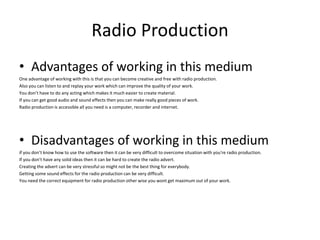 Radio Production
• Advantages of working in this medium
One advantage of working with this is that you can become creative and free with radio production.
Also you can listen to and replay your work which can improve the quality of your work.
You don’t have to do any acting which makes it much easier to create material.
If you can get good audio and sound effects then you can make really good pieces of work.
Radio production is accessible all you need is a computer, recorder and internet.
• Disadvantages of working in this medium
if you don’t know how to use the software then it can be very difficult to overcome situation with you're radio production.
If you don’t have any solid ideas then it can be hard to create the radio advert.
Creating the advert can be very stressful so might not be the best thing for everybody.
Getting some sound effects for the radio production can be very difficult.
You need the correct equipment for radio production other wise you wont get maximum out of your work.
 