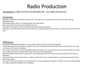 Radio Production
Comparison - Coke Summer Sound Radio Ad – our radio commercial
Similarities
Both got sound effects that reflect has been said in the advert e.g. can opening with it been drunk, door opening,
background noise.
Both adverts have at least 1 or 2 people talking in the radio advert.
Both radio adverts have some sort of background music.
The speed of the advert is similar so both are quite slow and get to the point.
Both have a story behind them both so the summer one is about getting rid of thirst and ours is about relaxing with the Coca-
Cola.
Differences
the adverts are differently themed so one was about summer and ours was about Halloween.
In both radio adverts the characters are against each other. For example both people don’t want to get the door in our and
one shows that he doesn’t by sighing.
The summer radio advert uses the sound effects differently unlike ours, the summer one uses lots of sound effects at a high
pace unlike ours where we spread them out over the course of the radio advert.
Both have different stories so the summer one is about getting rid of thirst and ours is about relaxing with a Coca-Cola on
Halloween.
At the end of the summer advert there is a jingle to finish it off, but ours it finishes with a can opening and Coca-Cola been
poured into a glass.
The music in the summer advert is more upbeat than ours and so brings joy to people. Our advert is quit dark and downbeat
this makes people feel spooked out for Halloween.
 