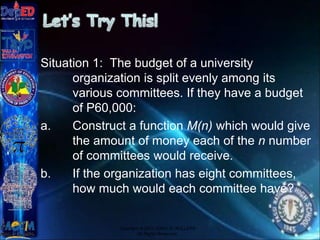 Situation 1: The budget of a university
organization is split evenly among its
various committees. If they have a budget
of P60,000:
a. Construct a function M(n) which would give
the amount of money each of the n number
of committees would receive.
b. If the organization has eight committees,
how much would each committee have?
Copyright © 2012 JOVIC G. RULLEPA
All Rights Reserved.
 