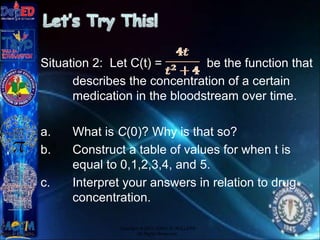 Situation 2: Let C(t) = be the function that
describes the concentration of a certain
medication in the bloodstream over time.
a. What is C(0)? Why is that so?
b. Construct a table of values for when t is
equal to 0,1,2,3,4, and 5.
c. Interpret your answers in relation to drug
concentration.
Copyright © 2012 JOVIC G. RULLEPA
All Rights Reserved.
 