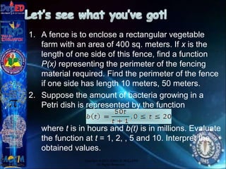 1. A fence is to enclose a rectangular vegetable
farm with an area of 400 sq. meters. If x is the
length of one side of this fence, find a function
P(x) representing the perimeter of the fencing
material required. Find the perimeter of the fence
if one side has length 10 meters, 50 meters.
2. Suppose the amount of bacteria growing in a
Petri dish is represented by the function
where t is in hours and b(t) is in millions. Evaluate
the function at t = 1, 2, , 5 and 10. Interpret the
obtained values.
Copyright © 2012 JOVIC G. RULLEPA
All Rights Reserved.
 