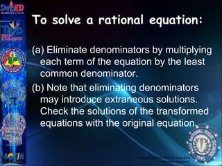 To solve a rational equation:
(a) Eliminate denominators by multiplying
each term of the equation by the least
common denominator.
(b) Note that eliminating denominators
may introduce extraneous solutions.
Check the solutions of the transformed
equations with the original equation.
Copyright © 2012 JOVIC G. RULLEPA
All Rights Reserved.
 