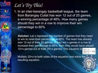 Let’s Try This!
1. In an inter-barangay basketball league, the team
from Barangay Culiat has won 12 out of 25 games,
a winning percentage of 48%. How many games
should they win in a row to improve their win
percentage to 60%
Solution. Let x represent the number of games that they need
to win to raise their percentage to 60%. The team has already
won 12 out of their 25 games. If they win x games in a row to
increase their percentage to 60%, then they would have played
12+x games out of their 25+x games. The equation is
Multiply 25+x to both sides of the equation and solve the
resulting equation.
Copyright © 2012 JOVIC G. RULLEPA
All Rights Reserved.
 