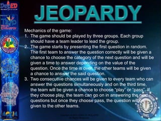 Copyright © 2012 JOVIC G. RULLEPA
All Rights Reserved.
Mechanics of the game:
1. The game should be played by three groups. Each group
should have a team leader to lead the group.
2. The game starts by presenting the first question in random.
The first team to answer the question correctly will be given a
chance to choose the category of the next question and will be
given a time to answer depending on the value of the
question. Once the time is over, the other teams will be given
a chance to answer the said question.
3. Two consecutive chances will be given to every team who can
answer the questions simultaneously and on the third time,
the team will be given a chance to choose “play” or “pass”. If
they choose play, the team can go on in answering the next
questions but once they choose pass, the question will be
given to the other teams.
 