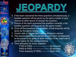 Copyright © 2012 JOVIC G. RULLEPA
All Rights Reserved.
4. If the team answered the three questions simultaneously, a
breaker question will be given by the game master to give
chance to other teams to answer the question.
5. If none of the team answered the question correctly, a tie-
breaker question will be given by the game master.
6. Once all the questions are revealed, a final jeopardy will be
given by the game master.
7. A team with a highest point will be declared a winner.
8. The accumulated points earned by each team corresponds
to the points to be given to each member of the team with 6
points higher for the representatives.
9. Time allocation for every question:
P100 to P300 ------------------------ 20 seconds
P400 to P500 ------------------------ 40 seconds
Final Jeopardy (P1000) ----------- Open time
 