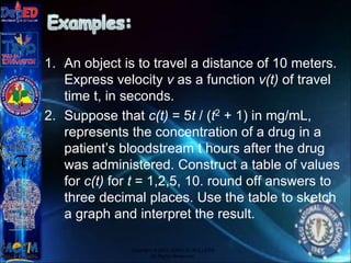 1. An object is to travel a distance of 10 meters.
Express velocity v as a function v(t) of travel
time t, in seconds.
2. Suppose that c(t) = 5t / (t2 + 1) in mg/mL,
represents the concentration of a drug in a
patient’s bloodstream t hours after the drug
was administered. Construct a table of values
for c(t) for t = 1,2,5, 10. round off answers to
three decimal places. Use the table to sketch
a graph and interpret the result.
Copyright © 2012 JOVIC G. RULLEPA
All Rights Reserved.
 